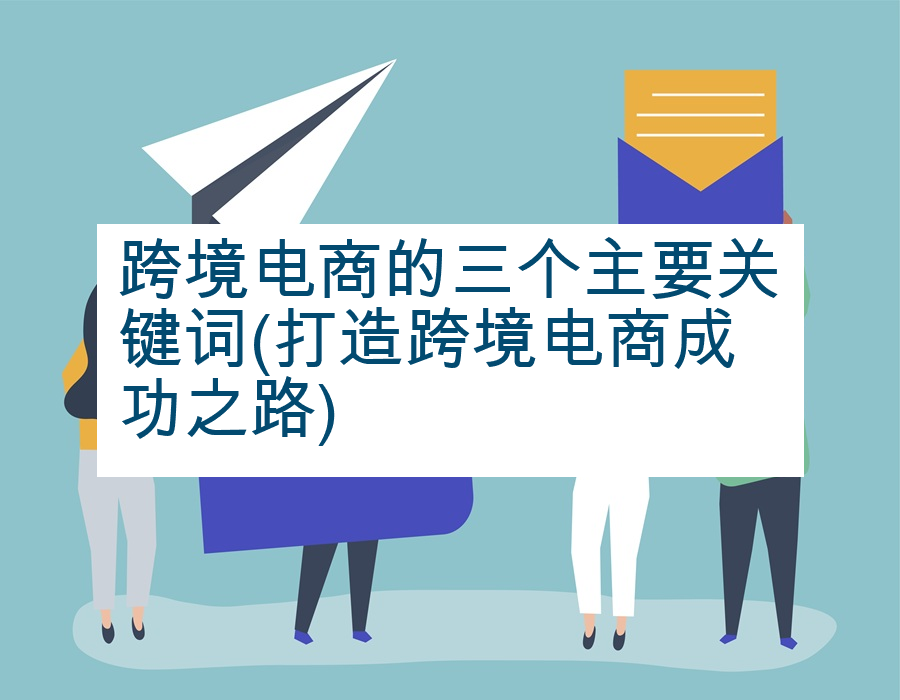 跨境电商的三个主要关键词(打造跨境电商成功之路)