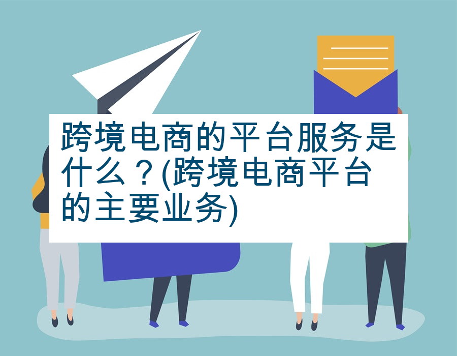 跨境电商的平台服务是什么？(跨境电商平台的主要业务)