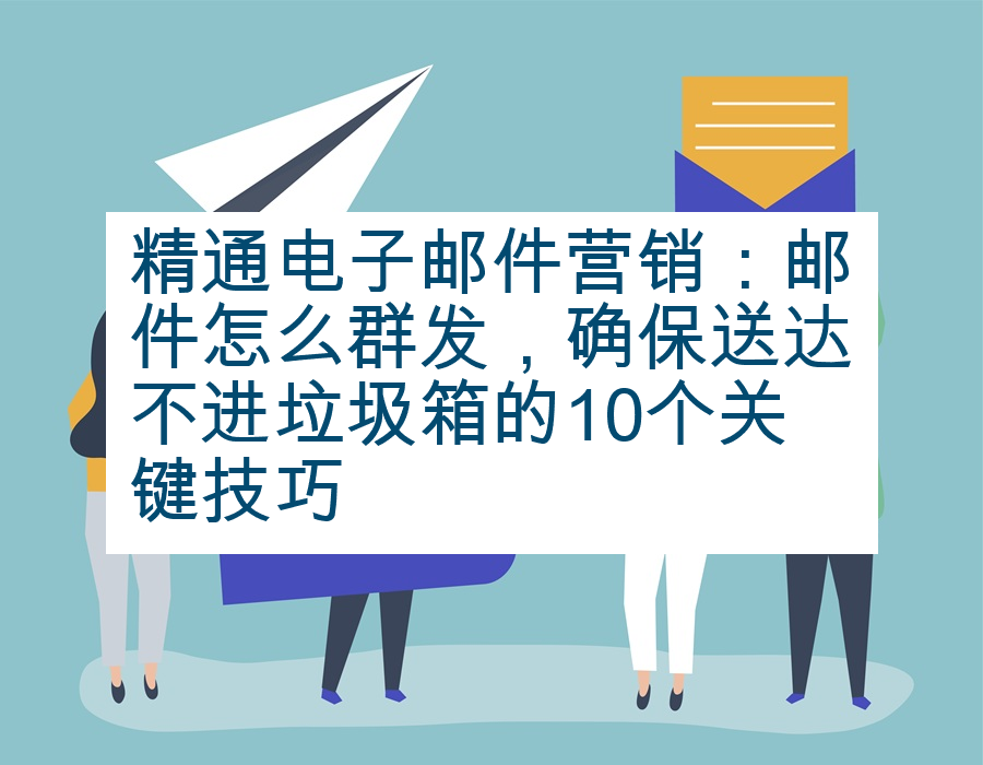 精通电子邮件营销：邮件怎么群发，确保送达不进垃圾箱的10个关键技巧